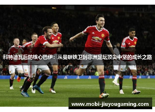 科特迪瓦后防核心巴伊：从曼联铁卫到非洲足坛顶尖中坚的成长之路