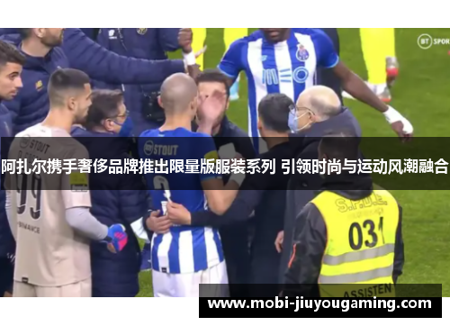 阿扎尔携手奢侈品牌推出限量版服装系列 引领时尚与运动风潮融合