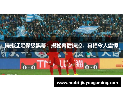 揭露辽足保级黑幕：揭秘幕后操控，真相令人震惊