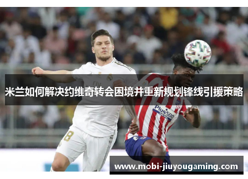 米兰如何解决约维奇转会困境并重新规划锋线引援策略