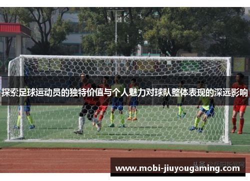 探索足球运动员的独特价值与个人魅力对球队整体表现的深远影响
